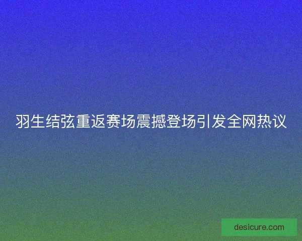 羽生结弦重返赛场震撼登场引发全网热议