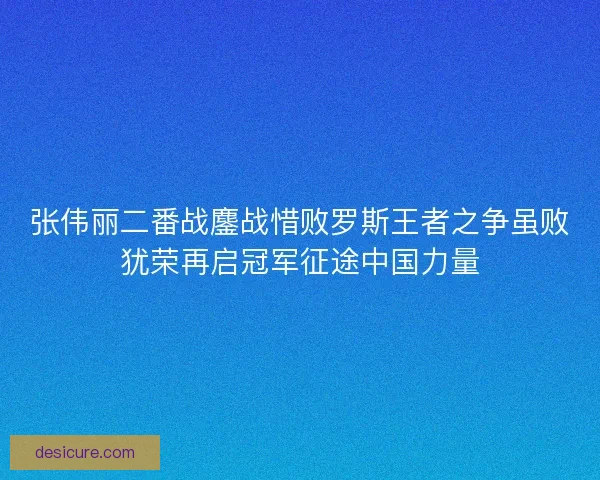 张伟丽二番战鏖战惜败罗斯王者之争虽败犹荣再启冠军征途中国力量