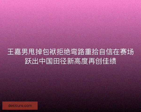 王嘉男甩掉包袱拒绝弯路重拾自信在赛场跃出中国田径新高度再创佳绩