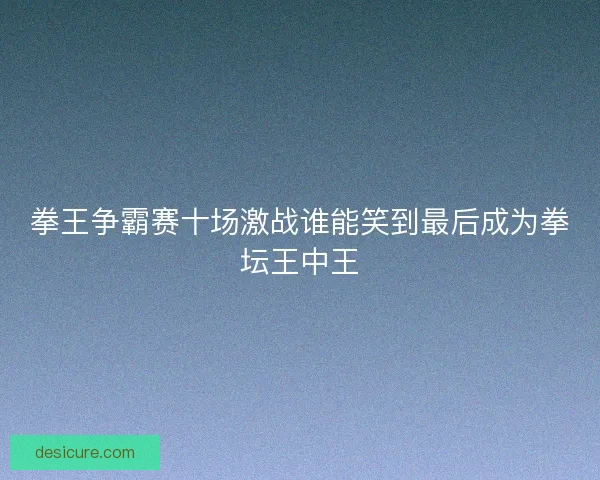 拳王争霸赛十场激战谁能笑到最后成为拳坛王中王