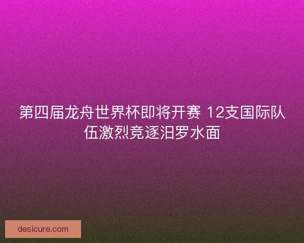 第四届龙舟世界杯即将开赛 12支国际队伍激烈竞逐汨罗水面