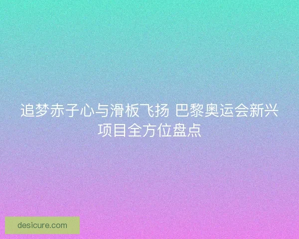 追梦赤子心与滑板飞扬 巴黎奥运会新兴项目全方位盘点